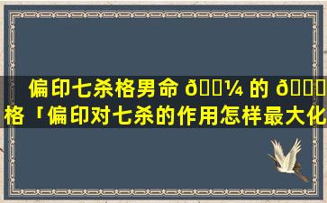 偏印七杀格男命 🐼 的 🐋 性格「偏印对七杀的作用怎样最大化」